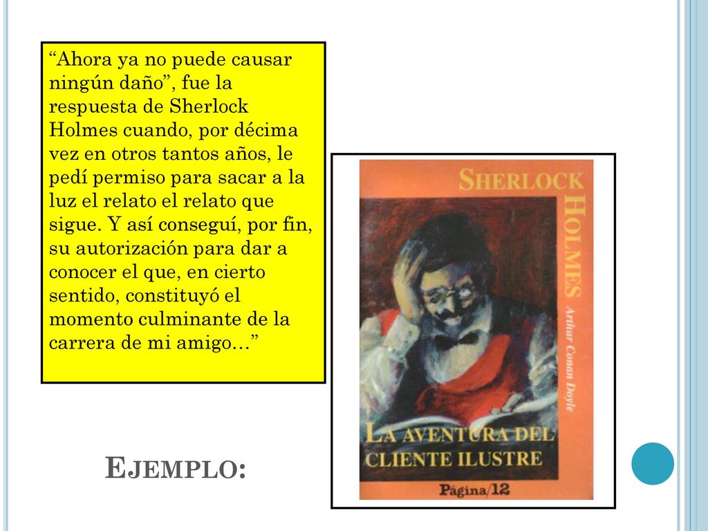 Ahora ya no puede causar ningún daño , fue la respuesta de Sherlock Holmes cuando, por décima vez en otros tantos años, le pedí permiso para sacar a la luz el relato el relato que sigue. Y así conseguí, por fin, su autorización para dar a conocer el que, en cierto sentido, constituyó el momento culminante de la carrera de mi amigo…