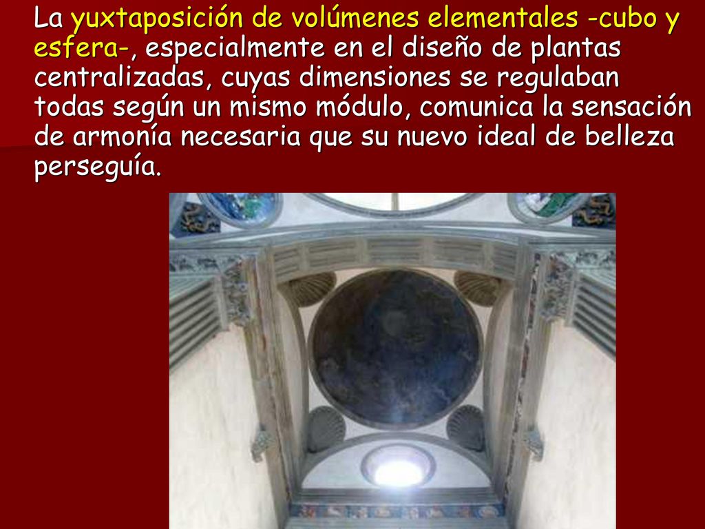 La yuxtaposición de volúmenes elementales -cubo y esfera-, especialmente en el diseño de plantas centralizadas, cuyas dimensiones se regulaban todas según un mismo módulo, comunica la sensación de armonía necesaria que su nuevo ideal de belleza perseguía.