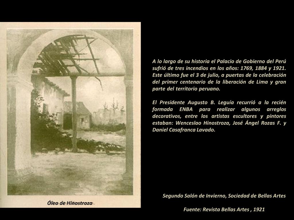 A lo largo de su historia el Palacio de Gobierno del Perú sufrió de tres incendios en los años: 1769, 1884 y Este último fue el 3 de julio, a puertas de la celebración del primer centenario de la liberación de Lima y gran parte del territorio peruano El Presidente Augusto B. Leguía recurrió a la recién formada ENBA para realizar algunos arreglos decorativos, entre los artistas escultores y pintores estaban: Wenceslao Hinostroza, José Ángel Rozas F. y Daniel Casafranca Lavado
