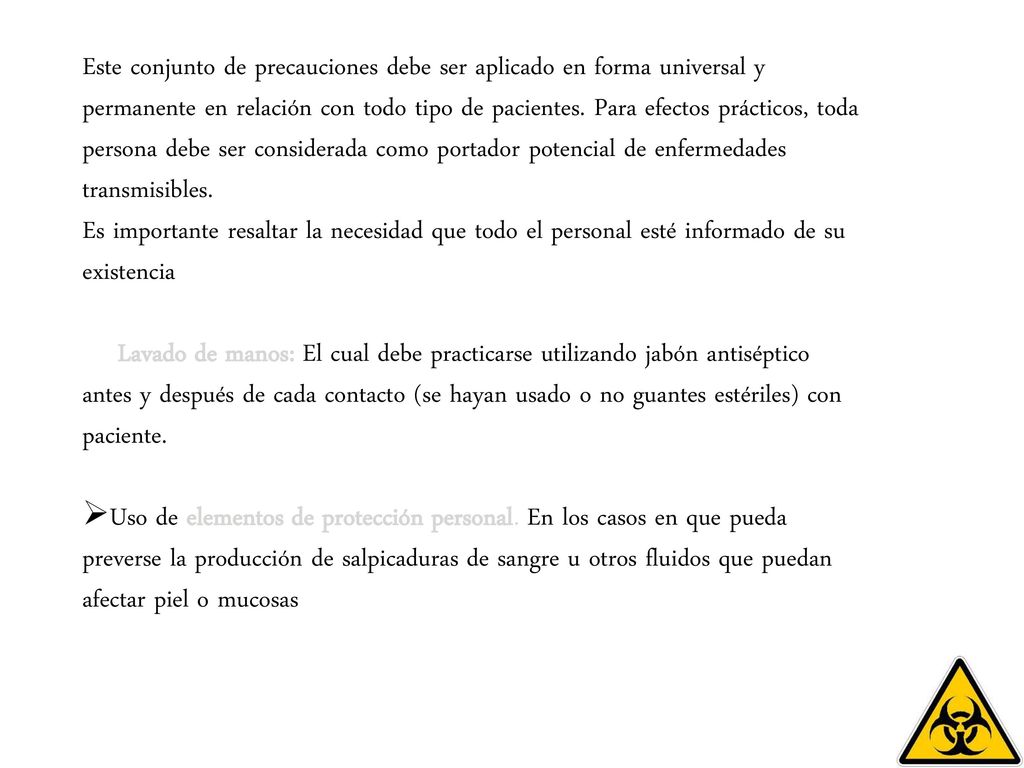 Este conjunto de precauciones debe ser aplicado en forma universal y permanente en relación con todo tipo de pacientes. Para efectos prácticos, toda persona debe ser considerada como portador potencial de enfermedades transmisibles. Es importante resaltar la necesidad que todo el personal esté informado de su existencia