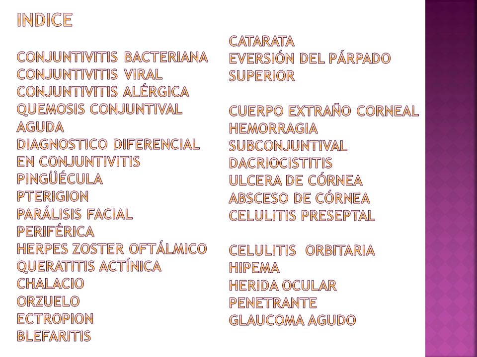INDICE Conjuntivitis bacteriana Conjuntivitis viral Conjuntivitis alérgica Quemosis conjuntival aguda Diagnostico diferencial en conjuntivitis Pingüécula Pterigion Parálisis facial periférica Herpes Zoster oftálmico Queratitis actínica Chalacio Orzuelo Ectropion Blefaritis Catarata Eversión del párpado superior Cuerpo extraño corneal Hemorragia subconjuntival Dacriocistitis Ulcera de córnea Absceso de córnea Celulitis preseptal Celulitis orbitaria Hipema Herida ocular penetrante Glaucoma agudo