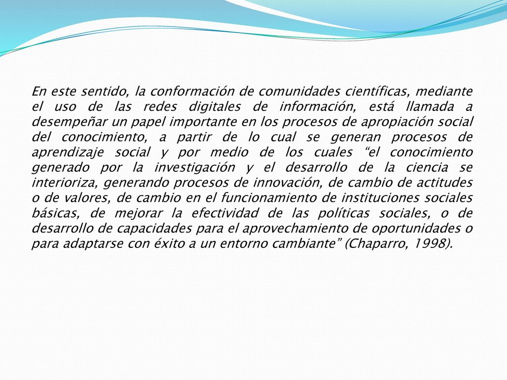 En este sentido, la conformación de comunidades científicas, mediante el uso de las redes digitales de información, está llamada a desempeñar un papel importante en los procesos de apropiación social del conocimiento, a partir de lo cual se generan procesos de aprendizaje social y por medio de los cuales el conocimiento generado por la investigación y el desarrollo de la ciencia se interioriza, generando procesos de innovación, de cambio de actitudes o de valores, de cambio en el funcionamiento de instituciones sociales básicas, de mejorar la efectividad de las políticas sociales, o de desarrollo de capacidades para el aprovechamiento de oportunidades o para adaptarse con éxito a un entorno cambiante (Chaparro, 1998).
