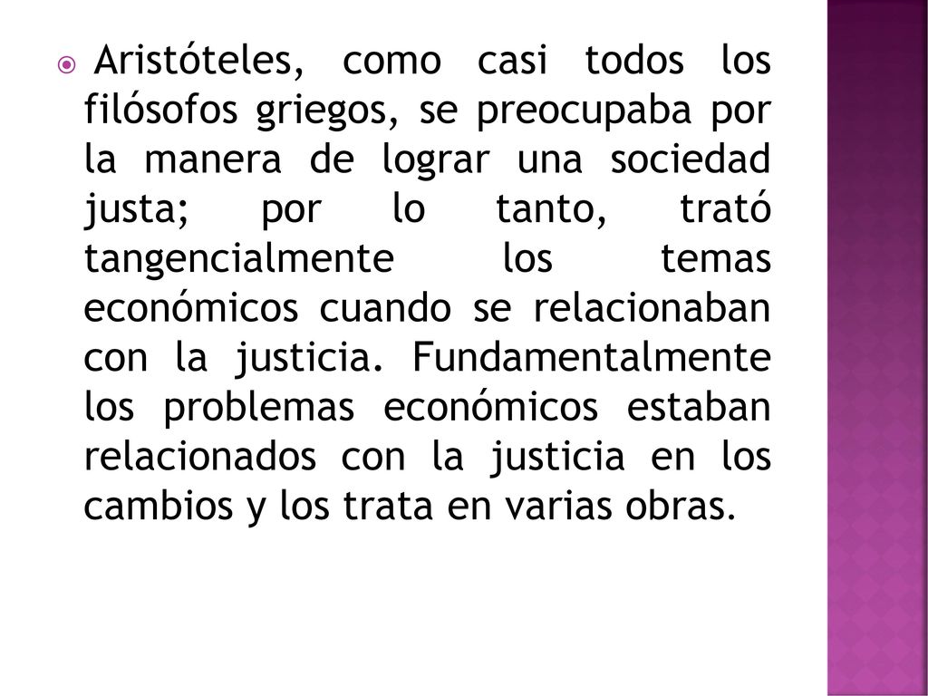 Aristóteles, como casi todos los filósofos griegos, se preocupaba por la manera de lograr una sociedad justa; por lo tanto, trató tangencialmente los temas económicos cuando se relacionaban con la justicia.