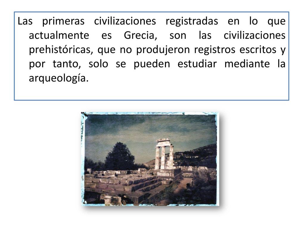 Las primeras civilizaciones registradas en lo que actualmente es Grecia, son las civilizaciones prehistóricas, que no produjeron registros escritos y por tanto, solo se pueden estudiar mediante la arqueología.