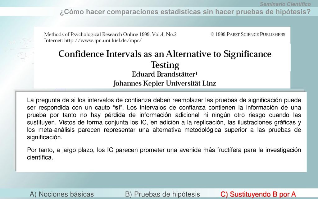 La pregunta de si los intervalos de confianza deben reemplazar las pruebas de significación puede ser respondida con un cauto sí . Los intervalos de confianza contienen la información de una prueba por tanto no hay pérdida de información adicional ni ningún otro riesgo cuando las sustituyen. Vistos de forma conjunta los IC, en adición a la replicación, las ilustraciones gráficas y los meta-análisis parecen representar una alternativa metodológica superior a las pruebas de significación.