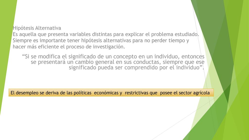 Hipótesis Alternativa Es aquella que presenta variables distintas para explicar el problema estudiado. Siempre es importante tener hipótesis alternativas para no perder tiempo y hacer más eficiente el proceso de investigación.