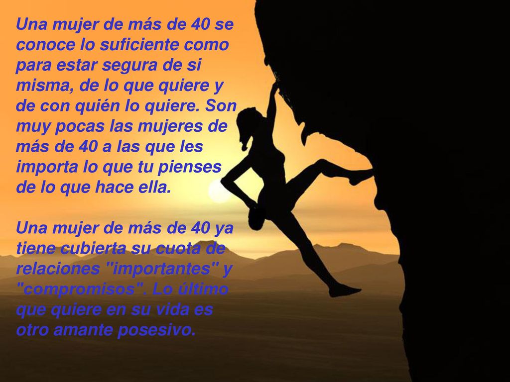 Una mujer de más de 40 se conoce lo suficiente como para estar segura de si misma, de lo que quiere y de con quién lo quiere. Son muy pocas las mujeres de más de 40 a las que les importa lo que tu pienses de lo que hace ella.