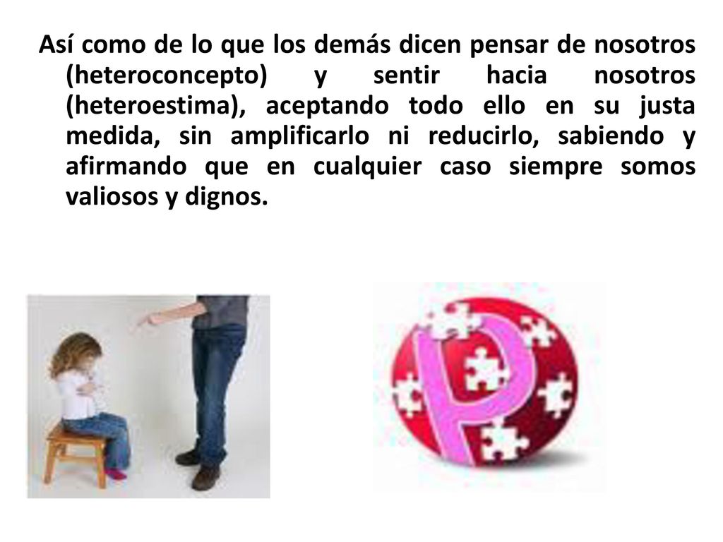 Así como de lo que los demás dicen pensar de nosotros (heteroconcepto) y sentir hacia nosotros (heteroestima), aceptando todo ello en su justa medida, sin amplificarlo ni reducirlo, sabiendo y afirmando que en cualquier caso siempre somos valiosos y dignos.