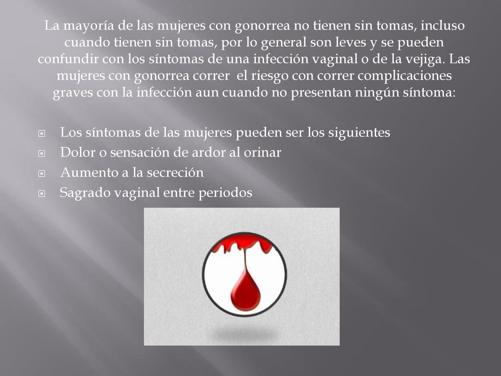 La mayoría de las mujeres con gonorrea no tienen sin tomas, incluso cuando tienen sin tomas, por lo general son leves y se pueden confundir con los síntomas de una infección vaginal o de la vejiga. Las mujeres con gonorrea correr el riesgo con correr complicaciones graves con la infección aun cuando no presentan ningún síntoma:
