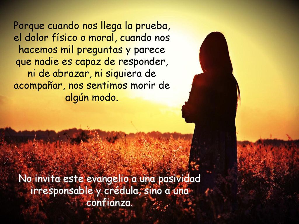 Porque cuando nos llega la prueba, el dolor físico o moral, cuando nos hacemos mil preguntas y parece que nadie es capaz de responder, ni de abrazar, ni siquiera de acompañar, nos sentimos morir de algún modo.