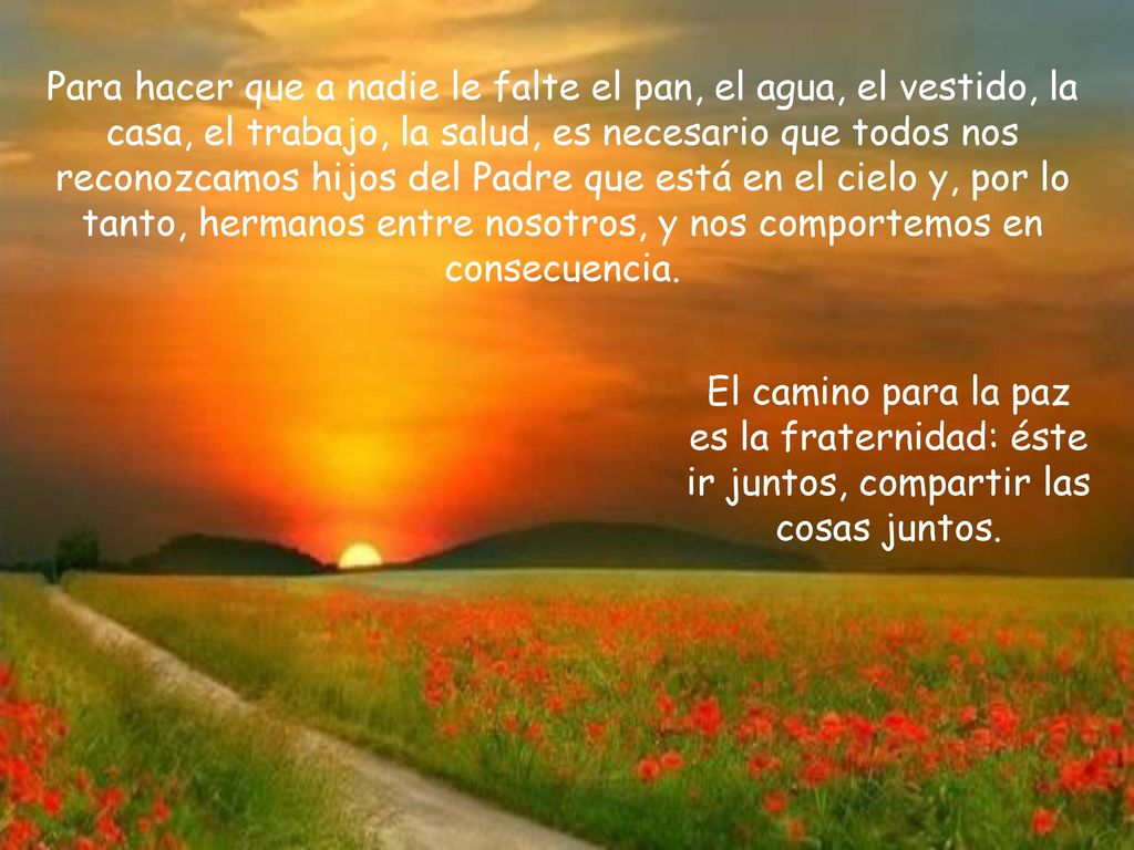 Para hacer que a nadie le falte el pan, el agua, el vestido, la casa, el trabajo, la salud, es necesario que todos nos reconozcamos hijos del Padre que está en el cielo y, por lo tanto, hermanos entre nosotros, y nos comportemos en consecuencia.
