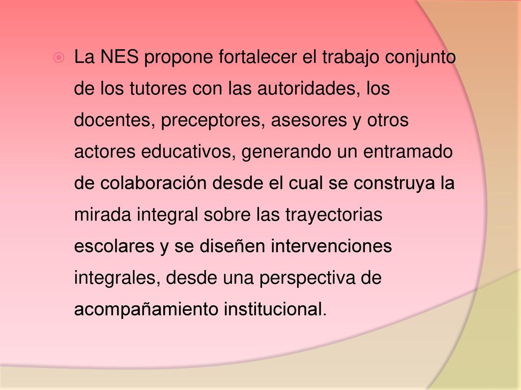 La NES propone fortalecer el trabajo conjunto de los tutores con las autoridades, los docentes, preceptores, asesores y otros actores educativos, generando un entramado de colaboración desde el cual se construya la mirada integral sobre las trayectorias escolares y se diseñen intervenciones integrales, desde una perspectiva de acompañamiento institucional.