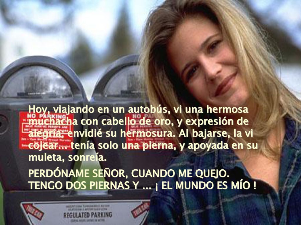 Hoy, viajando en un autobús, vi una hermosa muchacha con cabello de oro, y expresión de alegría; envidié su hermosura. Al bajarse, la vi cojear... tenía solo una pierna, y apoyada en su muleta, sonreía.