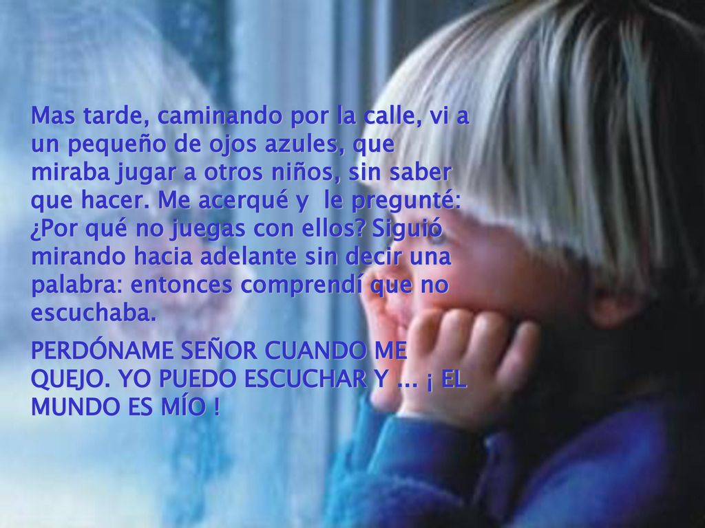 Mas tarde, caminando por la calle, vi a un pequeño de ojos azules, que miraba jugar a otros niños, sin saber que hacer. Me acerqué y le pregunté: ¿Por qué no juegas con ellos Siguió mirando hacia adelante sin decir una palabra: entonces comprendí que no escuchaba.