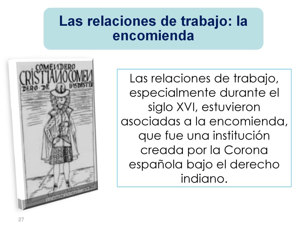Las relaciones de trabajo, especialmente durante el siglo XVI, estuvieron asociadas a la encomienda, que fue una institución creada por la Corona española bajo el derecho indiano.
