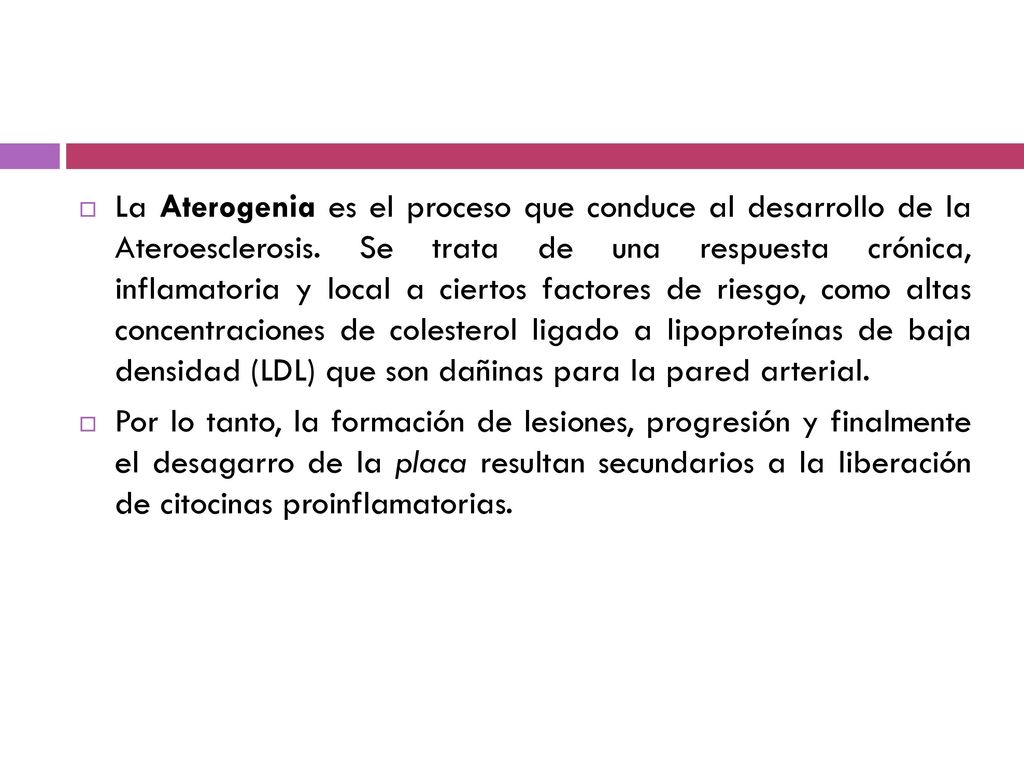 La Aterogenia es el proceso que conduce al desarrollo de la Ateroesclerosis. Se trata de una respuesta crónica, inflamatoria y local a ciertos factores de riesgo, como altas concentraciones de colesterol ligado a lipoproteínas de baja densidad (LDL) que son dañinas para la pared arterial.