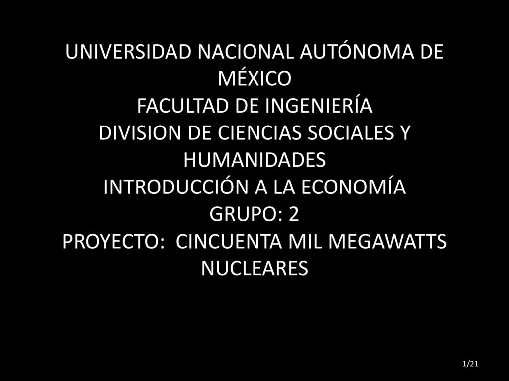 UNIVERSIDAD NACIONAL AUTÓNOMA DE MÉXICO FACULTAD DE INGENIERÍA DIVISION DE CIENCIAS SOCIALES Y HUMANIDADES INTRODUCCIÓN A LA ECONOMÍA GRUPO: 2 PROYECTO: CINCUENTA MIL MEGAWATTS NUCLEARES