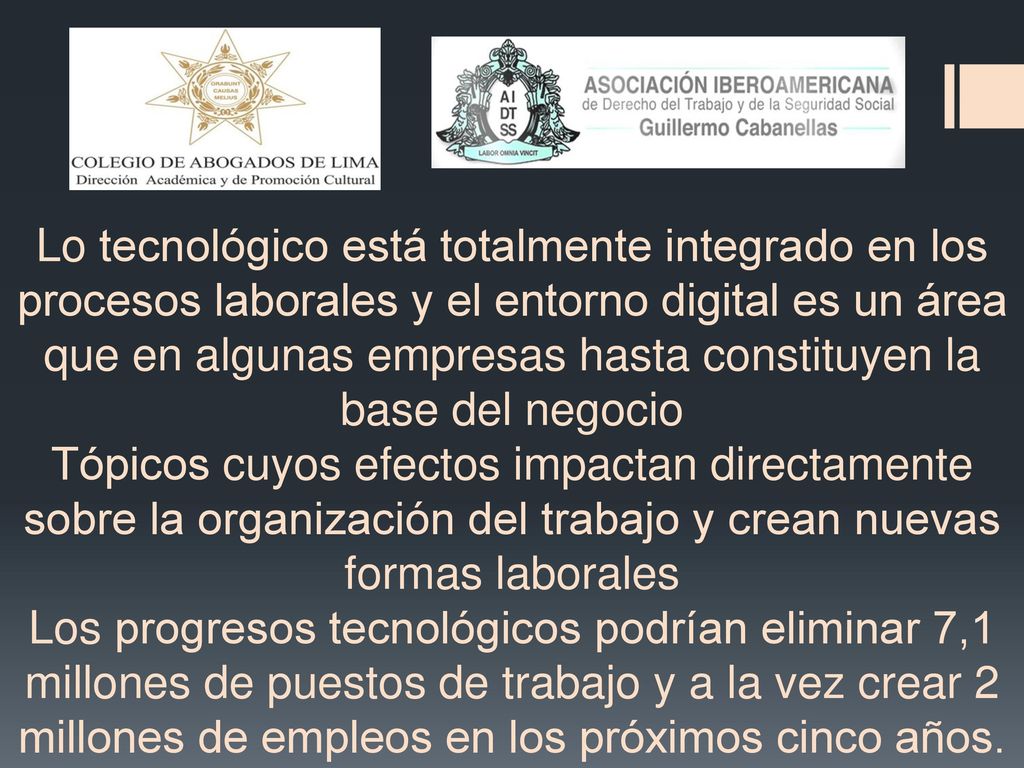 Lo tecnológico está totalmente integrado en los procesos laborales y el entorno digital es un área que en algunas empresas hasta constituyen la base del negocio Tópicos cuyos efectos impactan directamente sobre la organización del trabajo y crean nuevas formas laborales Los progresos tecnológicos podrían eliminar 7,1 millones de puestos de trabajo y a la vez crear 2 millones de empleos en los próximos cinco años.