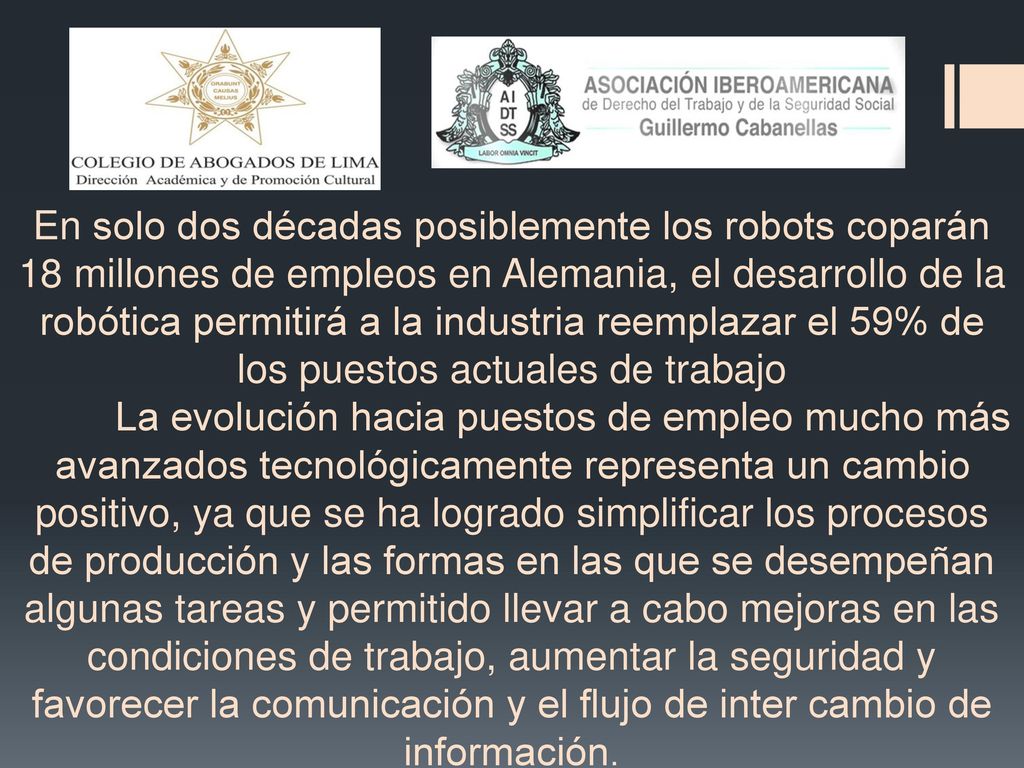 En solo dos décadas posiblemente los robots coparán 18 millones de empleos en Alemania, el desarrollo de la robótica permitirá a la industria reemplazar el 59% de los puestos actuales de trabajo La evolución hacia puestos de empleo mucho más avanzados tecnológicamente representa un cambio positivo, ya que se ha logrado simplificar los procesos de producción y las formas en las que se desempeñan algunas tareas y permitido llevar a cabo mejoras en las condiciones de trabajo, aumentar la seguridad y favorecer la comunicación y el flujo de inter cambio de información.