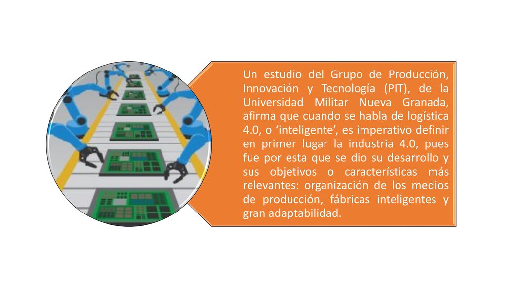 Un estudio del Grupo de Producción, Innovación y Tecnología (PIT), de la Universidad Militar Nueva Granada, afirma que cuando se habla de logística 4.0, o ‘inteligente’, es imperativo definir en primer lugar la industria 4.0, pues fue por esta que se dio su desarrollo y sus objetivos o características más relevantes: organización de los medios de producción, fábricas inteligentes y gran adaptabilidad.