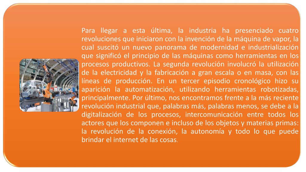 Para llegar a esta última, la industria ha presenciado cuatro revoluciones que iniciaron con la invención de la máquina de vapor, la cual suscitó un nuevo panorama de modernidad e industrialización que significó el principio de las máquinas como herramientas en los procesos productivos.