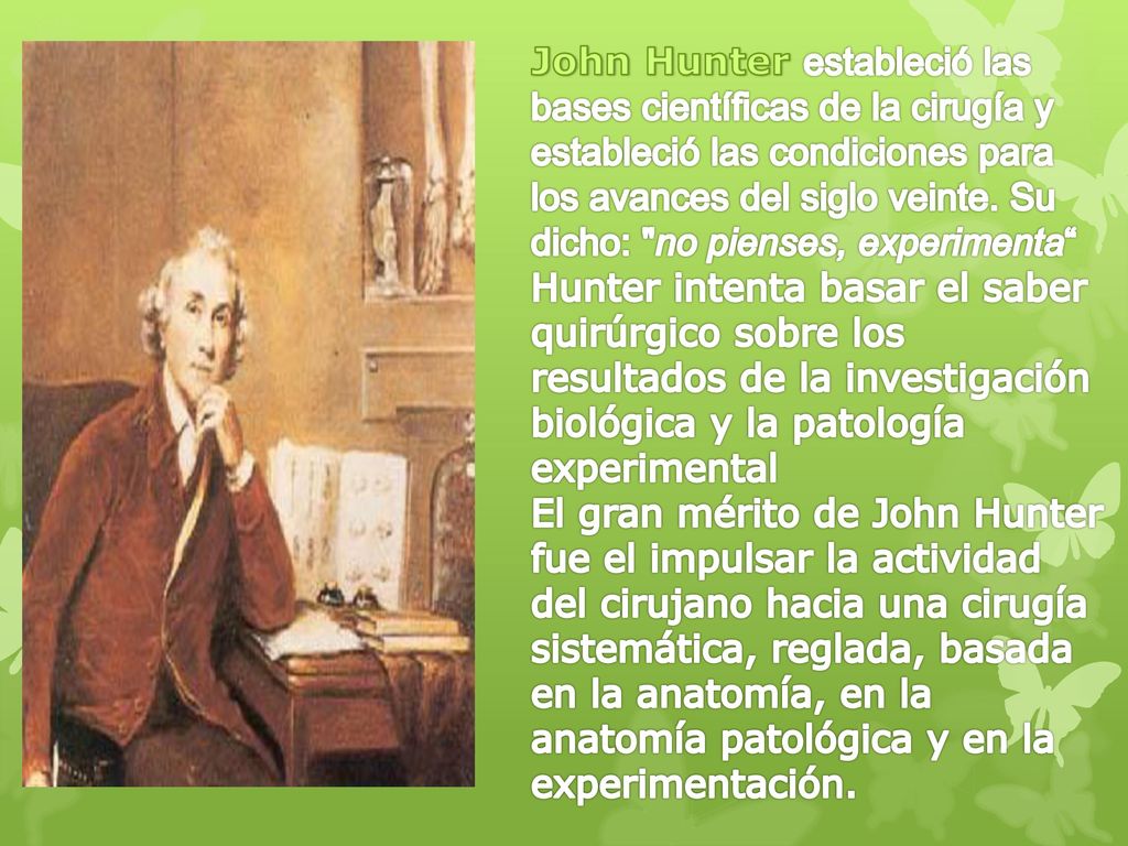 John Hunter estableció las bases científicas de la cirugía y estableció las condiciones para los avances del siglo veinte. Su dicho: no pienses, experimenta Hunter intenta basar el saber quirúrgico sobre los resultados de la investigación biológica y la patología experimental