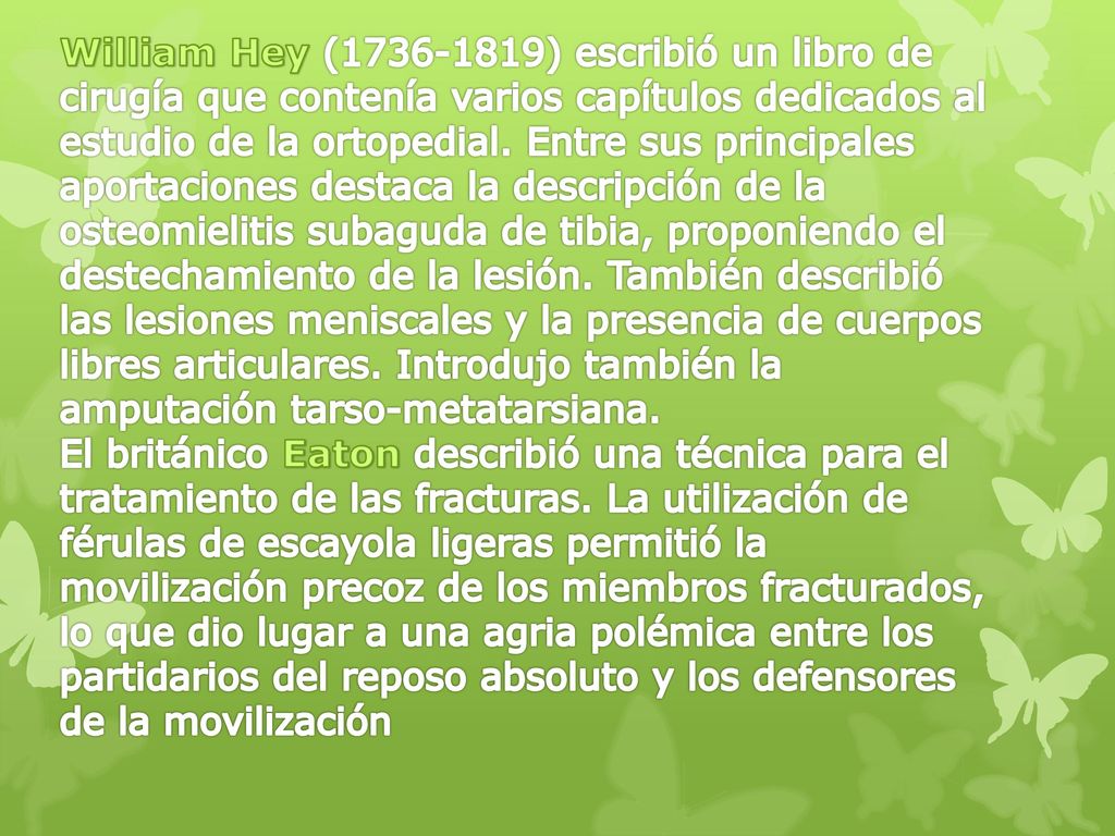 William Hey ( ) escribió un libro de cirugía que contenía varios capítulos dedicados al estudio de la ortopedial. Entre sus principales aportaciones destaca la descripción de la osteomielitis subaguda de tibia, proponiendo el destechamiento de la lesión. También describió las lesiones meniscales y la presencia de cuerpos libres articulares. Introdujo también la amputación tarso-metatarsiana.