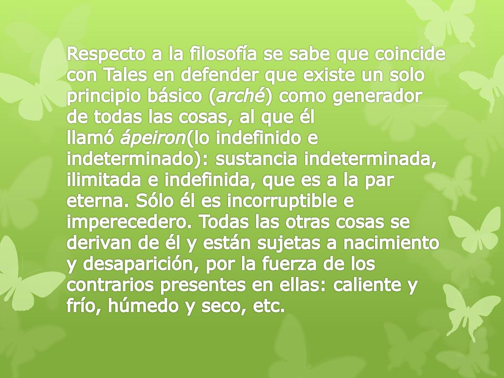 Respecto a la filosofía se sabe que coincide con Tales en defender que existe un solo principio básico (arché) como generador de todas las cosas, al que él llamó ápeiron(lo indefinido e indeterminado): sustancia indeterminada, ilimitada e indefinida, que es a la par eterna.