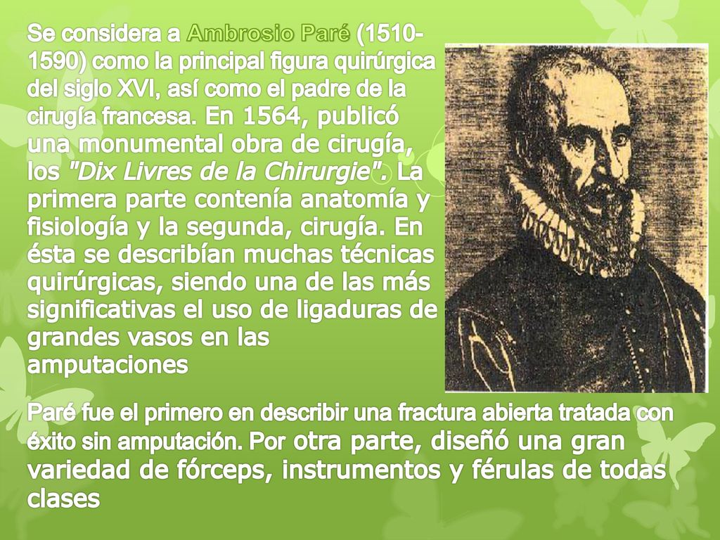 Se considera a Ambrosio Paré ( ) como la principal figura quirúrgica del siglo XVI, así como el padre de la cirugía francesa. En 1564, publicó una monumental obra de cirugía, los Dix Livres de la Chirurgie . La primera parte contenía anatomía y fisiología y la segunda, cirugía. En ésta se describían muchas técnicas quirúrgicas, siendo una de las más significativas el uso de ligaduras de grandes vasos en las amputaciones