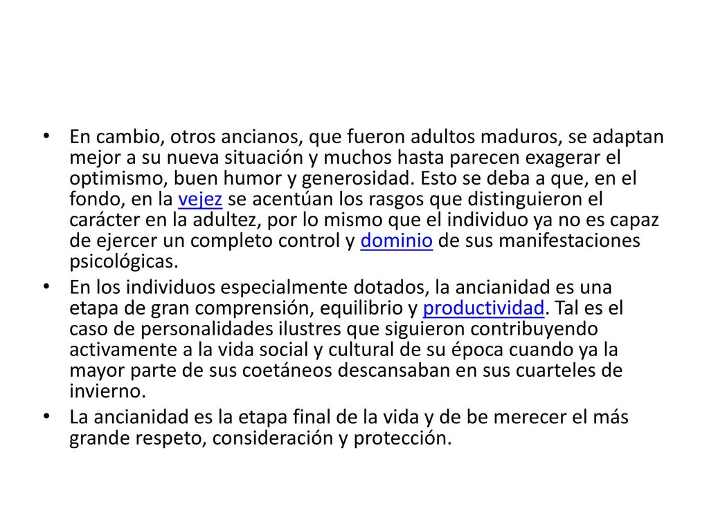 En cambio, otros ancianos, que fueron adultos maduros, se adaptan mejor a su nueva situación y muchos hasta parecen exagerar el optimismo, buen humor y generosidad. Esto se deba a que, en el fondo, en la vejez se acentúan los rasgos que distinguieron el carácter en la adultez, por lo mismo que el individuo ya no es capaz de ejercer un completo control y dominio de sus manifestaciones psicológicas.