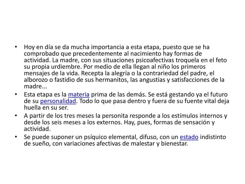 Hoy en día se da mucha importancia a esta etapa, puesto que se ha comprobado que precedentemente al nacimiento hay formas de actividad. La madre, con sus situaciones psicoafectivas troquela en el feto su propia urdiembre. Por medio de ella llegan al niño los primeros mensajes de la vida. Recepta la alegría o la contrariedad del padre, el alborozo o fastidio de sus hermanitos, las angustias y satisfacciones de la madre...