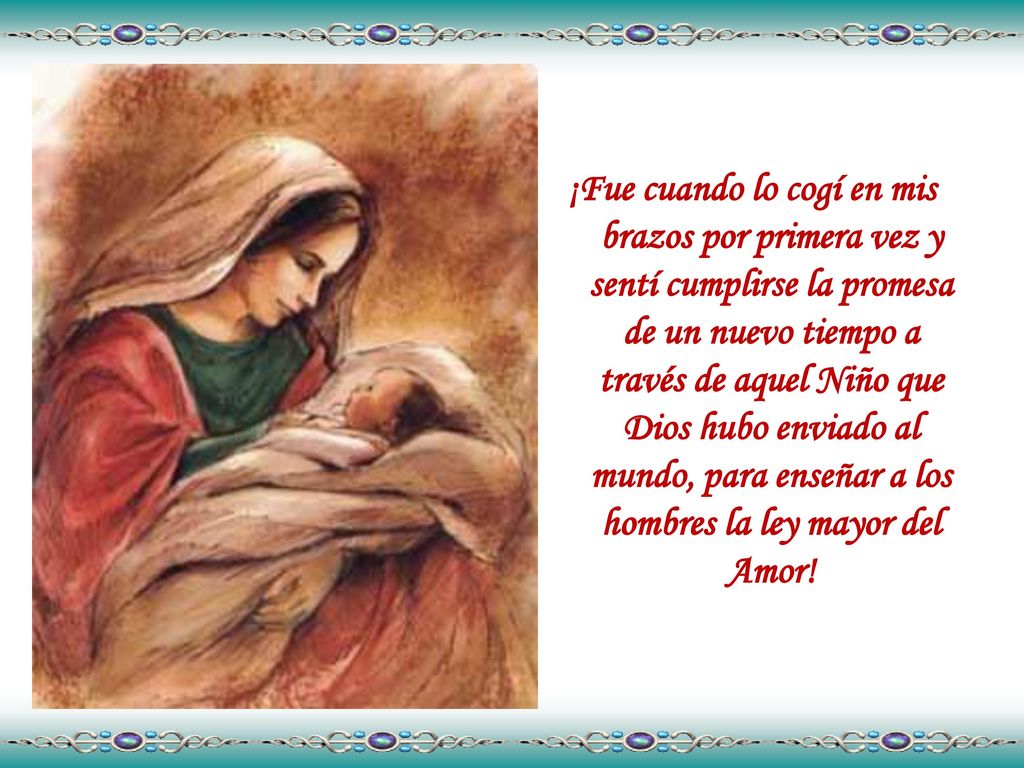 ¡Fue cuando lo cogí en mis brazos por primera vez y sentí cumplirse la promesa de un nuevo tiempo a través de aquel Niño que Dios hubo enviado al mundo, para enseñar a los hombres la ley mayor del Amor!