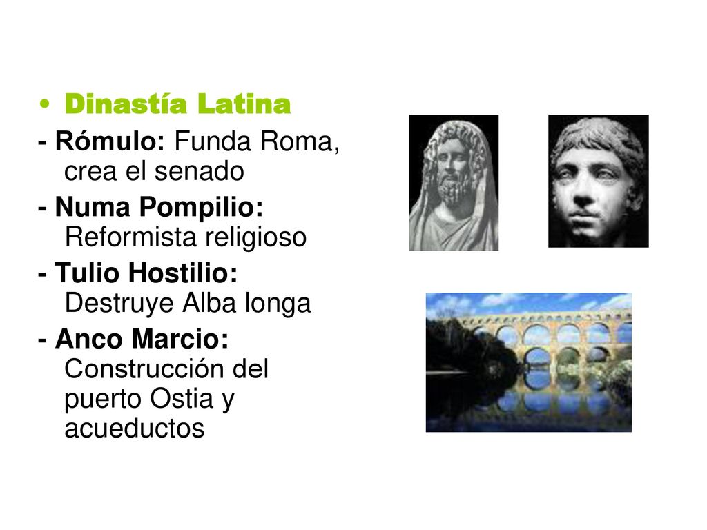 Dinastía Latina - Rómulo: Funda Roma, crea el senado. - Numa Pompilio: Reformista religioso. - Tulio Hostilio: Destruye Alba longa.