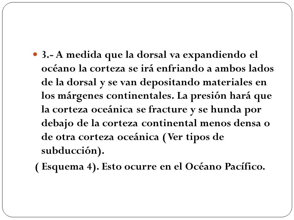 3.- A medida que la dorsal va expandiendo el océano la corteza se irá enfriando a ambos lados de la dorsal y se van depositando materiales en los márgenes continentales. La presión hará que la corteza oceánica se fracture y se hunda por debajo de la corteza continental menos densa o de otra corteza oceánica ( Ver tipos de subducción).
