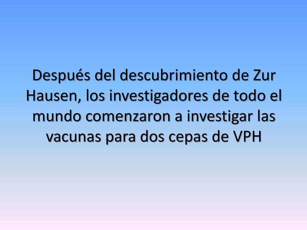 Después del descubrimiento de Zur Hausen, los investigadores de todo el mundo comenzaron a investigar las vacunas para dos cepas de VPH