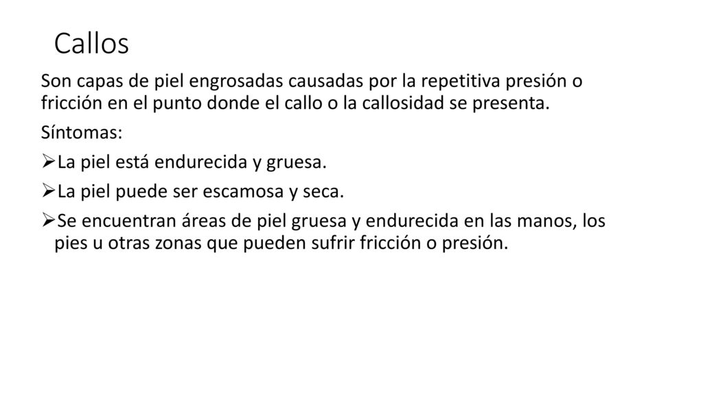 Callos Son capas de piel engrosadas causadas por la repetitiva presión o fricción en el punto donde el callo o la callosidad se presenta.