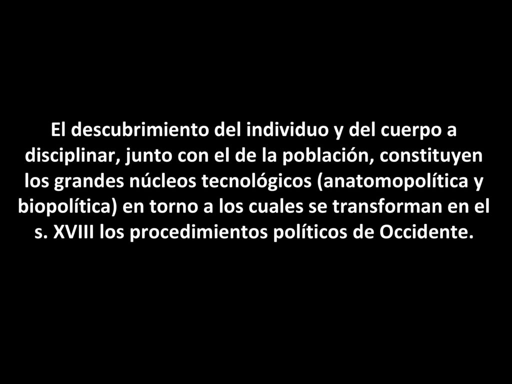 El descubrimiento del individuo y del cuerpo a disciplinar, junto con el de la población, constituyen los grandes núcleos tecnológicos (anatomopolítica y biopolítica) en torno a los cuales se transforman en el s.
