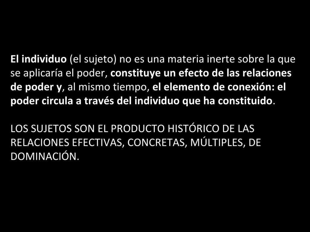 El individuo (el sujeto) no es una materia inerte sobre la que se aplicaría el poder, constituye un efecto de las relaciones de poder y, al mismo tiempo, el elemento de conexión: el poder circula a través del individuo que ha constituido.