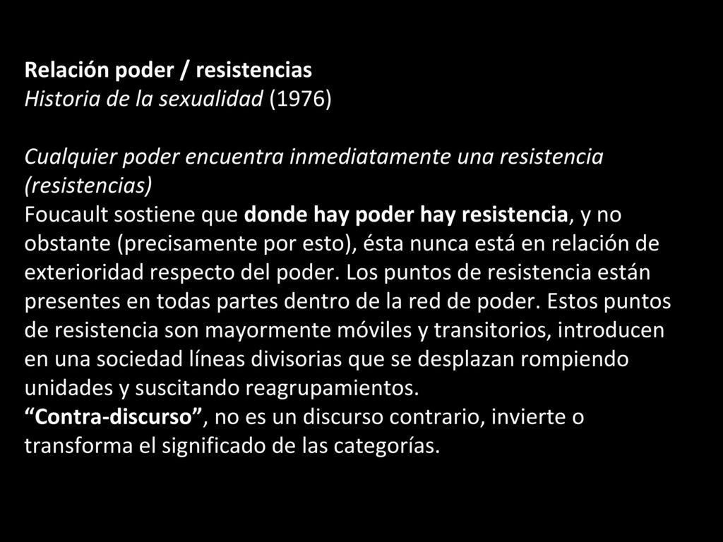 Relación poder / resistencias Historia de la sexualidad (1976) Cualquier poder encuentra inmediatamente una resistencia (resistencias) Foucault sostiene que donde hay poder hay resistencia, y no obstante (precisamente por esto), ésta nunca está en relación de exterioridad respecto del poder.