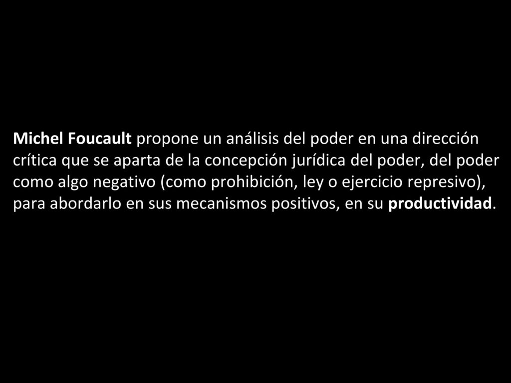 Michel Foucault propone un análisis del poder en una dirección crítica que se aparta de la concepción jurídica del poder, del poder como algo negativo (como prohibición, ley o ejercicio represivo), para abordarlo en sus mecanismos positivos, en su productividad.