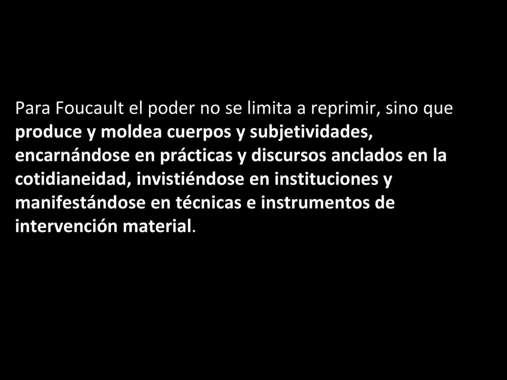 Para Foucault el poder no se limita a reprimir, sino que produce y moldea cuerpos y subjetividades, encarnándose en prácticas y discursos anclados en la cotidianeidad, invistiéndose en instituciones y manifestándose en técnicas e instrumentos de intervención material.