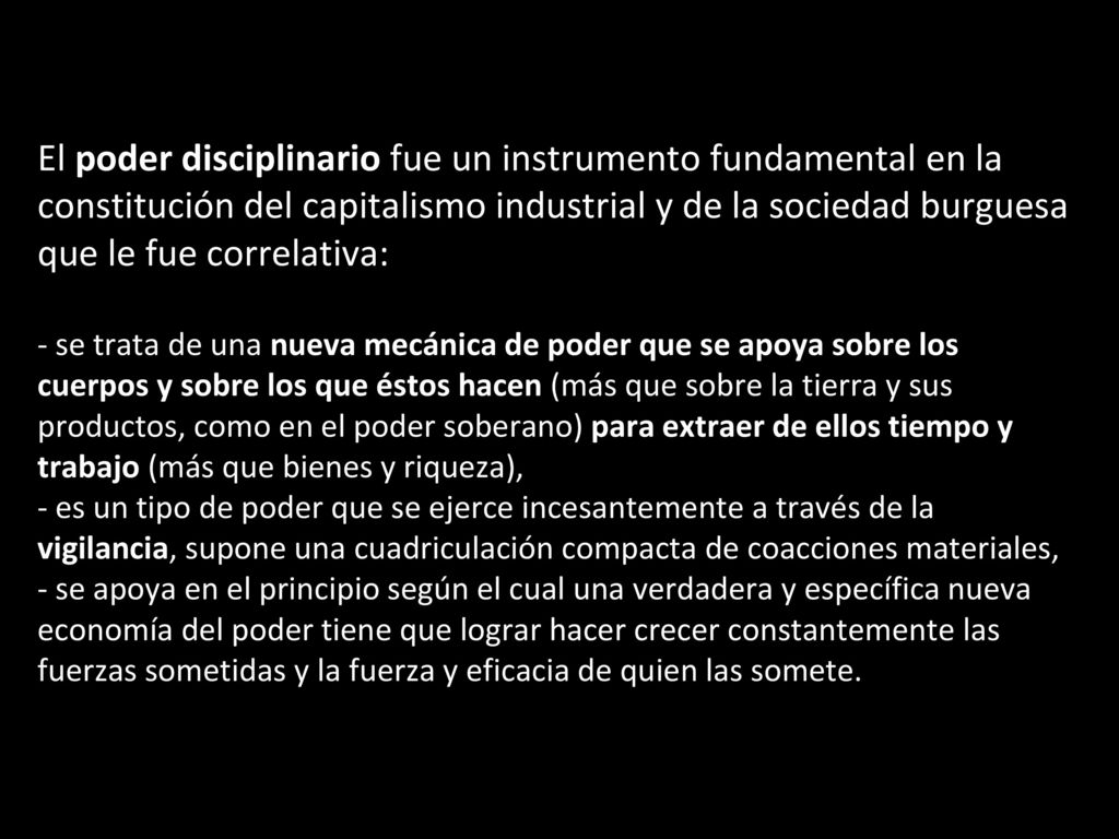 El poder disciplinario fue un instrumento fundamental en la constitución del capitalismo industrial y de la sociedad burguesa que le fue correlativa: - se trata de una nueva mecánica de poder que se apoya sobre los cuerpos y sobre los que éstos hacen (más que sobre la tierra y sus productos, como en el poder soberano) para extraer de ellos tiempo y trabajo (más que bienes y riqueza), - es un tipo de poder que se ejerce incesantemente a través de la vigilancia, supone una cuadriculación compacta de coacciones materiales, - se apoya en el principio según el cual una verdadera y específica nueva economía del poder tiene que lograr hacer crecer constantemente las fuerzas sometidas y la fuerza y eficacia de quien las somete.