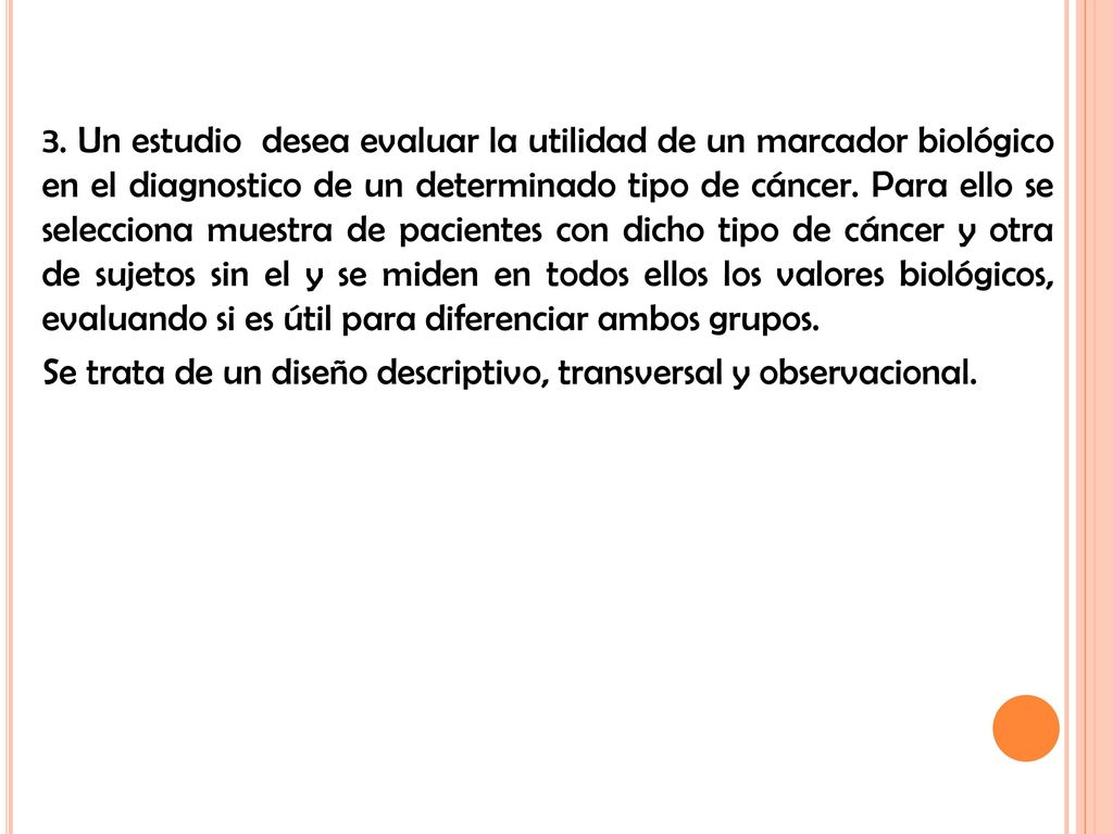 3. Un estudio desea evaluar la utilidad de un marcador biológico en el diagnostico de un determinado tipo de cáncer. Para ello se selecciona muestra de pacientes con dicho tipo de cáncer y otra de sujetos sin el y se miden en todos ellos los valores biológicos, evaluando si es útil para diferenciar ambos grupos.
