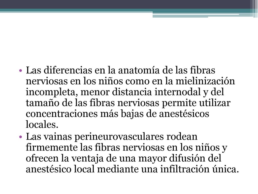 Las diferencias en la anatomía de las fibras nerviosas en los niños como en la mielinización incompleta, menor distancia internodal y del tamaño de las fibras nerviosas permite utilizar concentraciones más bajas de anestésicos locales.