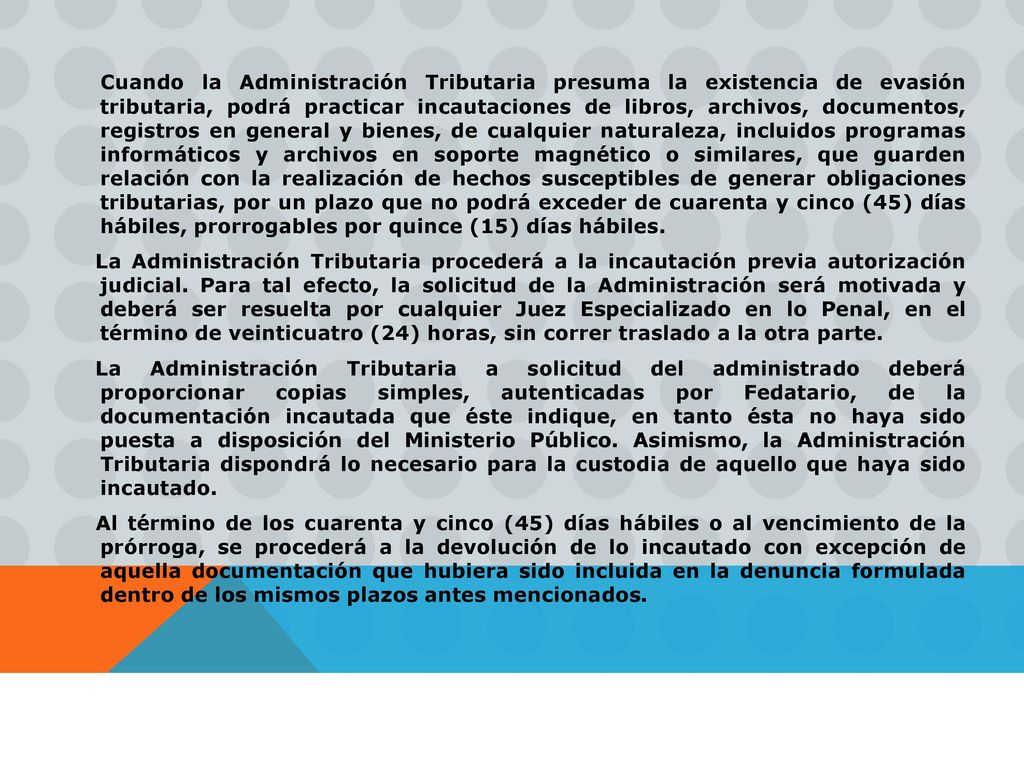Cuando la Administración Tributaria presuma la existencia de evasión tributaria, podrá practicar incautaciones de libros, archivos, documentos, registros en general y bienes, de cualquier naturaleza, incluidos programas informáticos y archivos en soporte magnético o similares, que guarden relación con la realización de hechos susceptibles de generar obligaciones tributarias, por un plazo que no podrá exceder de cuarenta y cinco (45) días hábiles, prorrogables por quince (15) días hábiles.