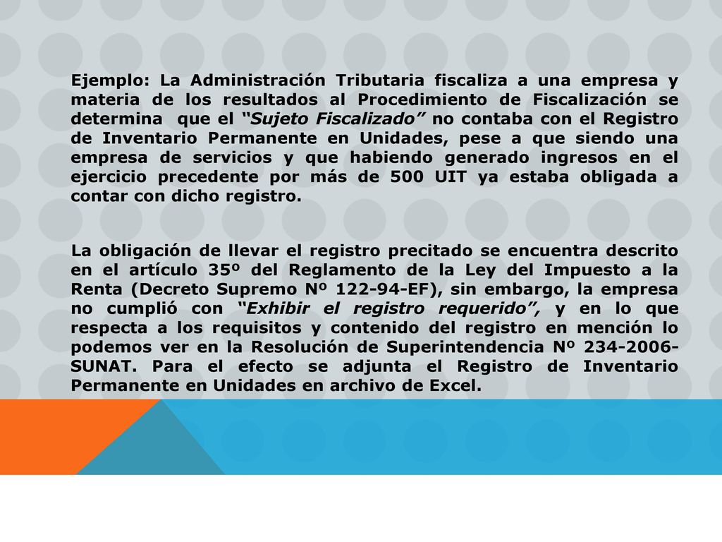 Ejemplo: La Administración Tributaria fiscaliza a una empresa y materia de los resultados al Procedimiento de Fiscalización se determina que el Sujeto Fiscalizado no contaba con el Registro de Inventario Permanente en Unidades, pese a que siendo una empresa de servicios y que habiendo generado ingresos en el ejercicio precedente por más de 500 UIT ya estaba obligada a contar con dicho registro.