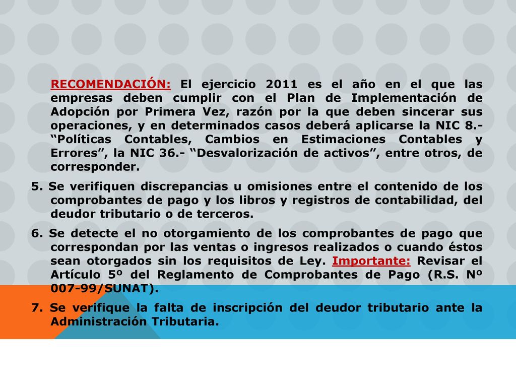 RECOMENDACIÓN: El ejercicio 2011 es el año en el que las empresas deben cumplir con el Plan de Implementación de Adopción por Primera Vez, razón por la que deben sincerar sus operaciones, y en determinados casos deberá aplicarse la NIC 8.- Políticas Contables, Cambios en Estimaciones Contables y Errores , la NIC 36.- Desvalorización de activos , entre otros, de corresponder.