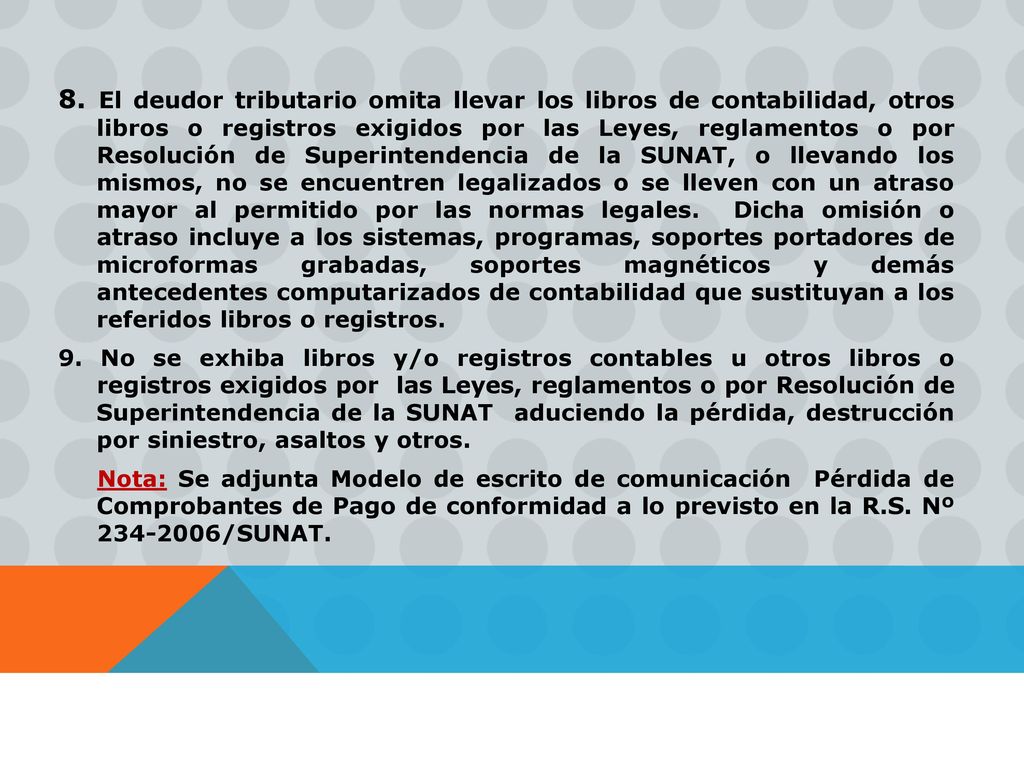 8. El deudor tributario omita llevar los libros de contabilidad, otros libros o registros exigidos por las Leyes, reglamentos o por Resolución de Superintendencia de la SUNAT, o llevando los mismos, no se encuentren legalizados o se lleven con un atraso mayor al permitido por las normas legales. Dicha omisión o atraso incluye a los sistemas, programas, soportes portadores de microformas grabadas, soportes magnéticos y demás antecedentes computarizados de contabilidad que sustituyan a los referidos libros o registros.