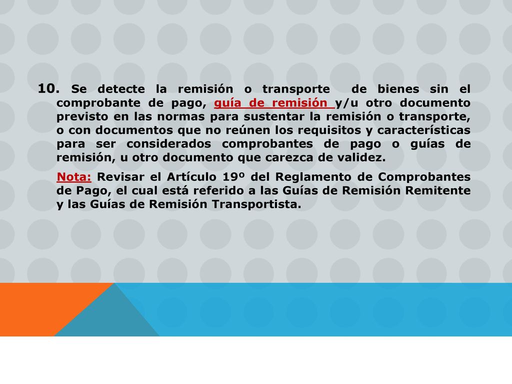 10. Se detecte la remisión o transporte de bienes sin el comprobante de pago, guía de remisión y/u otro documento previsto en las normas para sustentar la remisión o transporte, o con documentos que no reúnen los requisitos y características para ser considerados comprobantes de pago o guías de remisión, u otro documento que carezca de validez.