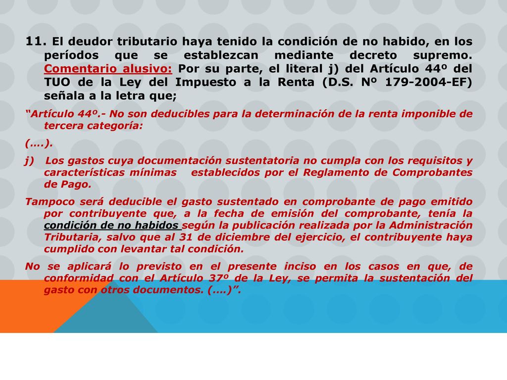 11. El deudor tributario haya tenido la condición de no habido, en los períodos que se establezcan mediante decreto supremo. Comentario alusivo: Por su parte, el literal j) del Artículo 44º del TUO de la Ley del Impuesto a la Renta (D.S. Nº EF) señala a la letra que;